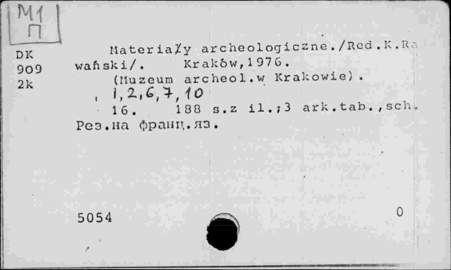 ﻿ІМ1 LÈL
DK 909 2k
Materia/y archeologiczne. / Red . K.R: wafi sk і / . Кг a к ôw, 1 976.
(Muzeum archeol.w Krakowie? .
. I, <0
16.	188 s.z il.;3 ark.tab.,scn.
Рез.на франц.яз.
5054
О